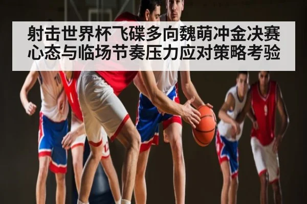 射击世界杯飞碟多向魏萌冲金决赛心态与临场节奏压力应对策略考验